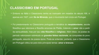 CLASSICISMO EM PORTUGAL
• Embora na Itália o Classicismo tenha se insinuado em meados do século XIII, é
apenas em 1527, com Sá de Miranda, que o movimento tem início em Portugal.
• Foi predominante no Classicismo português a temática do neoplatonismo, escola
filosófica que retomava a filosofia amorosa de Platão, tratando o amor não a partir
da sensualidade, mas por seu viés filosófico e religioso. Além disso, os poetas do
período valorizaram sobretudo os grandes feitos nacionais, as conquistas do povo
português, assunto da poesia épica. Pode-se entender, portanto, que o Classicismo
em Portugal voltou-se para dois principais temas: amor e bravura.
 