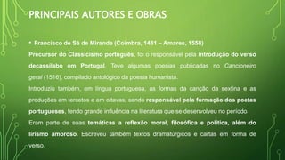 PRINCIPAIS AUTORES E OBRAS
• Francisco de Sá de Miranda (Coimbra, 1481 – Amares, 1558)
Precursor do Classicismo português, foi o responsável pela introdução do verso
decassílabo em Portugal. Teve algumas poesias publicadas no Cancioneiro
geral (1516), compilado antológico da poesia humanista.
Introduziu também, em língua portuguesa, as formas da canção da sextina e as
produções em tercetos e em oitavas, sendo responsável pela formação dos poetas
portugueses, tendo grande influência na literatura que se desenvolveu no período.
Eram parte de suas temáticas a reflexão moral, filosófica e política, além do
lirismo amoroso. Escreveu também textos dramatúrgicos e cartas em forma de
verso.
 