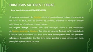PRINCIPAIS AUTORES E OBRAS
• Luís Vaz de Camões (1524/1525-1580)
O berço de nascimento de Camões é incerto: provavelmente Lisboa, provavelmente
em 1524 ou 1525, mas as cidades de Coimbra, Santarém e Alenquer também
reivindicam ser o local onde o poeta nasceu.
De origem fidalga, Camões teve uma educação sólida e era conhecedor
de história, geografia e literatura. Deu início ao curso de Teologia na Universidade de
Coimbra, que abandonou por levar uma vida incompatível com os preceitos
religiosos. Conquistador, Camões teve muitas paixões e seus versos eram muito
prestigiados pelas damas da corte.
 