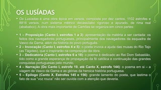 OS LUSÍADAS
• Os Lusíadas é uma obra épica em versos, composta por dez cantos, 1102 estrofes e
8816 versos, num sistema métrico decassílabo rigoroso e apurado, de rima real
(abababcc). A obra mais importante de Camões se organiza em cinco partes:
• 1 – Proposição (Canto I, estrofes 1 a 3): apresentação da matéria a ser cantada: os
feitos dos navegadores portugueses, principalmente dos navegadores da esquadra de
Vasco da Gama, além da história do povo português.
• 2 – Invocação (Canto I, estrofes 4 e 5): o poeta invoca a ajuda das musas do Rio Tejo
(as Tágides), que o inspirarão na composição da obra.
• 3 – Dedicatória (Canto I, estrofes 6 a 18): o poema é dedicado ao Rei Dom Sebastião,
tido como a grande esperança de propagação da fé católica e continuação das grandes
conquistas portuguesas pelo mundo.
• 4 – Narração (Do Canto I, estrofe 19, até Canto X, estrofe 144): o poema em si – a
viagem de Vasco da Gama e as glórias da heroica história portuguesa.
• 5 – Epílogo (Canto X, Estrofes 145 e 156): grande lamento do poeta, que lastima o
fato de sua “voz rouca” não ser ouvida com a atenção que deveria.
 