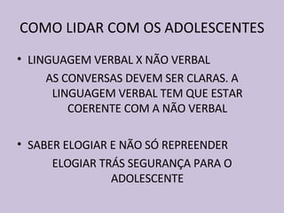 COMO LIDAR COM OS ADOLESCENTES LINGUAGEM VERBAL X NÃO VERBAL AS CONVERSAS DEVEM SER CLARAS. A LINGUAGEM VERBAL TEM QUE ESTAR COERENTE COM A NÃO VERBAL SABER ELOGIAR E NÃO SÓ REPREENDER ELOGIAR TRÁS SEGURANÇA PARA O ADOLESCENTE 