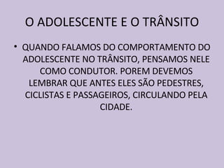O ADOLESCENTE E O TRÂNSITO QUANDO FALAMOS DO COMPORTAMENTO DO ADOLESCENTE NO TRÂNSITO, PENSAMOS NELE COMO CONDUTOR. POREM DEVEMOS LEMBRAR QUE ANTES ELES SÃO PEDESTRES, CICLISTAS E PASSAGEIROS, CIRCULANDO PELA CIDADE. 
