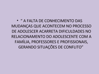 “  A FALTA DE CONHECIMENTO DAS MUDANÇAS QUE ACONTECEM NO PROCESSO DE ADOLESCER ACARRETA DIFICULDADES NO RELACIONAMENTO DO ADOLESCENTE COM A FAMÍLIA, PROFESSORES E PROFISSIONAIS, GERANDO SITUAÇÕES DE CONFLITO”  