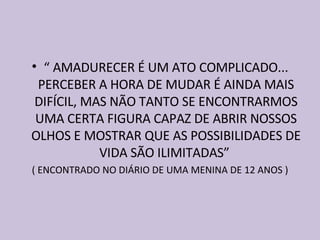 “  AMADURECER É UM ATO COMPLICADO... PERCEBER A HORA DE MUDAR É AINDA MAIS DIFÍCIL, MAS NÃO TANTO SE ENCONTRARMOS UMA CERTA FIGURA CAPAZ DE ABRIR NOSSOS OLHOS E MOSTRAR QUE AS POSSIBILIDADES DE VIDA SÃO ILIMITADAS”  ( ENCONTRADO NO DIÁRIO DE UMA MENINA DE 12 ANOS ) 