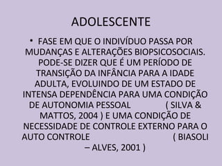 ADOLESCENTE FASE EM QUE O INDIVÍDUO PASSA POR MUDANÇAS E ALTERAÇÕES BIOPSICOSOCIAIS. PODE-SE DIZER QUE É UM PERÍODO DE TRANSIÇÃO DA INFÂNCIA PARA A IDADE ADULTA, EVOLUINDO DE UM ESTADO DE INTENSA DEPENDÊNCIA PARA UMA CONDIÇÃO DE AUTONOMIA PESSOAL  ( SILVA & MATTOS, 2004 ) E UMA CONDIÇÃO DE NECESSIDADE DE CONTROLE EXTERNO PARA O AUTO CONTROLE  ( BIASOLI – ALVES, 2001 ) 