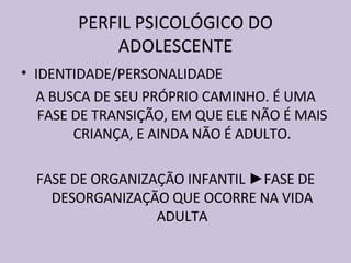 PERFIL PSICOLÓGICO DO ADOLESCENTE IDENTIDADE/PERSONALIDADE A BUSCA DE SEU PRÓPRIO CAMINHO. É UMA FASE DE TRANSIÇÃO, EM QUE ELE NÃO É MAIS CRIANÇA, E AINDA NÃO É ADULTO. FASE DE ORGANIZAÇÃO INFANTIL  ► FASE DE DESORGANIZAÇÃO QUE OCORRE NA VIDA ADULTA 