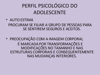 PERFIL PSICOLÓGICO DO ADOLESCENTE AUTO ESTIMA  PROCURAM SE FILIAR A GRUPO DE PESSOAS PARA SE SENTIREM SEGUROS E ACEITOS. PREOCUPAÇÃO COM A IMAGEM CORPORAL É MARCADA POR TRANSFORMAÇÕES E MODIFICAÇÕES NO TAMANHO E NAS ESTRUTURAS CORPORAIS E CONSEQUENTEMENTE NAS MUDANÇAS INTERIORES. 