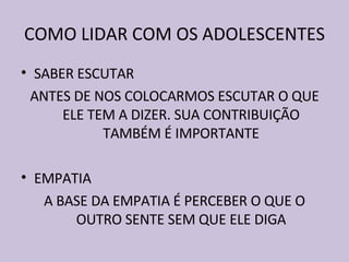 COMO LIDAR COM OS ADOLESCENTES SABER ESCUTAR ANTES DE NOS COLOCARMOS ESCUTAR O QUE ELE TEM A DIZER. SUA CONTRIBUIÇÃO TAMBÉM É IMPORTANTE EMPATIA A BASE DA EMPATIA É PERCEBER O QUE O OUTRO SENTE SEM QUE ELE DIGA 