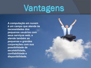 A computação em nuvem
é um campo que atende às
necessidades dos
pequenos usuários com
seus serviços web, e
atende também as
pequenas e grandes
corporações com sua
possibilidade de
escalabilidade,
confiabilidade e
disponibilidade.
 