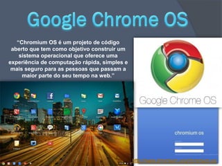 “Chromium OS é um projeto de código
 aberto que tem como objetivo construir um
    sistema operacional que oferece uma
experiência de computação rápida, simples e
 mais seguro para as pessoas que passam a
     maior parte do seu tempo na web.”
 