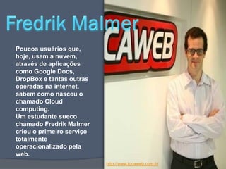 Poucos usuários que,
hoje, usam a nuvem,
através de aplicações
como Google Docs,
DropBox e tantas outras
operadas na internet,
sabem como nasceu o
chamado Cloud
computing.
Um estudante sueco
chamado Fredrik Malmer
criou o primeiro serviço
totalmente
operacionalizado pela
web.
                           http://www.locaweb.com.br
 