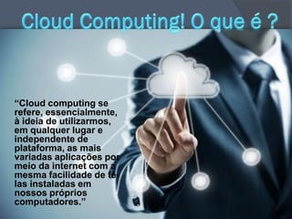 “Cloud computing se
refere, essencialmente,
à ideia de utilizarmos,
em qualquer lugar e
independente de
plataforma, as mais
variadas aplicações por
meio da internet com a
mesma facilidade de tê-
las instaladas em
nossos próprios
computadores.”
 