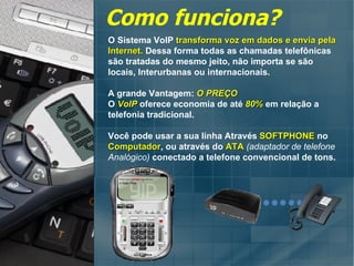Como funciona? O Sistema VoIP  transforma voz em dados e envia pela  Internet.  Dessa forma todas as chamadas telefônicas são tratadas do mesmo jeito, não importa se são  locais, Interurbanas ou internacionais. A grande Vantagem:  O PREÇO O  VoIP  oferece economia de até  80%  em relação a telefonia tradicional. Você pode usar a sua linha Através  SOFTPHONE  no  Computador , ou através do  ATA   (adaptador de telefone Analógico)  conectado a telefone convencional de tons. 