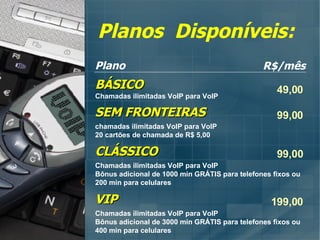 Planos  Disponíveis: Plano R$/mês SEM FRONTEIRAS chamadas ilimitadas VoIP para VoIP 20 cartões de chamada de R$ 5,00 99,00 CLÁSSICO Chamadas ilimitadas VoIP para VoIP Bônus adicional de 1000 min GRÁTIS para telefones fixos ou 200 min para celulares 99,00 VIP Chamadas ilimitadas VoIP para VoIP Bônus adicional de 3000 min GRÁTIS para telefones fixos ou 400 min para celulares 199,00 BÁSICO Chamadas ilimitadas VoIP para VoIP 49,00 