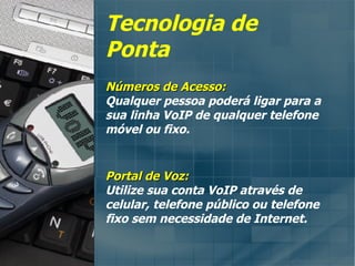 Tecnologia de Ponta Números de Acesso: Qualquer pessoa poderá ligar para a sua linha VoIP de qualquer telefone móvel ou fixo. Portal de Voz: Utilize sua conta VoIP através de celular, telefone público ou telefone fixo sem necessidade de Internet. 