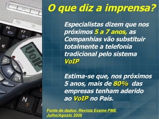 Especialistas dizem que nos  próximos  5 a 7 anos,  as Companhias vão substituir totalmente a telefonia tradicional pelo sistema  VoIP Estima-se que, nos próximos 5 anos, mais de   80%   das empresas tenham aderido ao  VoIP  no País. Fonte de dados: Revista Exame PME  Julho/Agosto 2006 O que diz a imprensa? 
