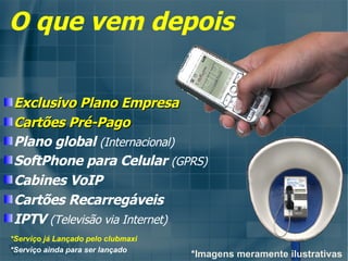 Exclusivo Plano Empresa Cartões Pré-Pago   Plano global  (Internacional) SoftPhone para Celular  (GPRS) Cabines VoIP Cartões Recarregáveis IPTV  (Televisão via Internet) O que vem depois *Imagens meramente ilustrativas *Serviço já Lançado pelo clubmaxi *Serviço ainda para ser lançado 
