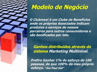 Ganhos distribuídos através do sistema  Marketing Multinível. Modelo de Negócio O Clubmaxi é um Clube de Benefícios  onde os próprios Associados indicam  produtos e serviços de nossos parceiros para outros consumidores e são bonificados por isto. Prefiro Ganhar 1% do esforço de 100 pessoas, do que 100% do meu próprio esforço.  “Jon Paul Get” 