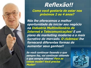 Reflexão!! Como você gostaria de estar nos próximos 2 ou 4 anos? Nós lhe oferecemos a melhor oportunidade de iniciar seu negócio na  Industria Multimilionária de Internet e Telecomunicações!  E um plano de marketing moderno e o mais lucrativo do mercado.  O clubmaxi  lhe fornecerá diferentes formas de aumentar seus ganhos!! Se você continuar fazendo o que sempre fez, vai continuar obtendo o que sempre obteve!   Para as coisas mudar! Você precisa Mudar! 