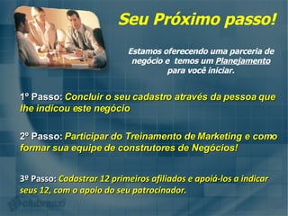 Seu Próximo passo! Estamos oferecendo uma parceria de negócio e  temos um  Planejamento  para você iniciar. 1º Passo:   Concluir o seu cadastro através da pessoa que lhe indicou este negócio 3º Passo:   Cadastrar 12 primeiros afiliados e apoiá-los a indicar seus 12, com o apoio do seu patrocinador. 2º Passo:   Participar do Treinamento de Marketing e como formar sua equipe de construtores de Negócios! 