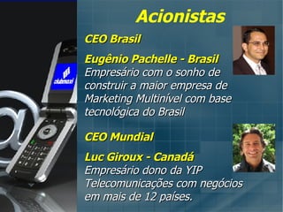 CEO Brasil Eugênio Pachelle - Brasil Empresário com o sonho de construir a maior empresa de Marketing Multinível com base tecnológica do Brasil CEO Mundial Luc Giroux - Canadá Empresário dono da YIP Telecomunicações com negócios em mais de 12 países. Acionistas 