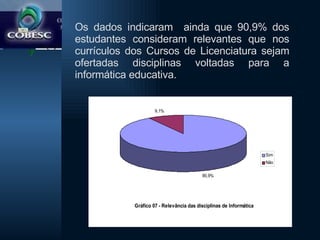 Os dados indicaram  ainda que 90,9% dos estudantes consideram relevantes que nos currículos dos Cursos de Licenciatura sejam ofertadas disciplinas voltadas para a informática educativa. 