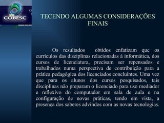 TECENDO ALGUMAS CONSIDERAÇÕES FINAIS Os resultados  obtidos enfatizam que os currículos das disciplinas relacionadas à informática, dos cursos de licenciatura, precisam ser repensados e trabalhados numa perspectiva de contribuição para a prática pedagógica dos licenciados concluintes. Uma vez que para os alunos dos cursos pesquisados, tais disciplinas não preparam o licenciado para uso mediador e reflexivo do computador em sala de aula e na configuração de novas práticas, tendo em vista, a presença dos saberes advindos com as novas tecnologias.  