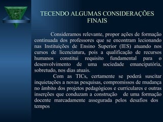 TECENDO ALGUMAS CONSIDERAÇÕES FINAIS Consideramos relevante, propor ações de formação continuada dos professores que se encontram lecionando nas Instituições de Ensino Superior (IES) atuando nos cursos de licenciatura, pois a qualificação de recursos humanos constitui requisito fundamental para o desenvolvimento de uma sociedade emancipatória, sobretudo, nos dias atuais. Com as TICs, certamente se poderá suscitar inquietações a novas pesquisas, compromissos de mudança no âmbito dos projetos pedagógicos e curriculares e outras inserções que conduzam a construção  de uma formação docente marcadamente assegurada pelos desafios dos  tempos 