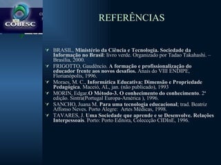 REFERÊNCIAS BRASIL,  Ministério da Ciência e Tecnologia. Sociedade da Informação no Brasil : livro verde. Organizado por Tadao Takahashi. – Brasília, 2000. FRIGOTTO, Gaudêncio.  A formação e profissionalização do educador frente aos novos desafios.  Anais do VIII ENDIPE, Florianópolis, 1996. Moraes, M. C.,  Informática Educativa: Dimensão e Propriedade Pedagógica . Maceió, AL, jan. (não publicado), 1993 MORIN, Edgar. O Método-3. O conhecimento do conhecimento . 2ª edição. Sintra(Portugal Europa-América ), 1996.  SANCHO, Juana M.  Para uma tecnologia educacional ; trad. Beatriz Affonso Neves. Porto Alegre:  Artes Médicas, 1998. TAVARES, J.  Uma Sociedade que aprende e se Desenvolve. Relações Interpessoais . Porto: Porto Editora, Coleccção CIDInE, 1996. 