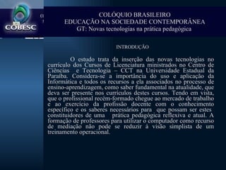 Introdução   INTRODUÇÃO O estudo trata da inserção das novas tecnologias no currículo dos Cursos de Licenciatura ministrados no Centro de Ciências  e Tecnologia – CCT na Universidade Estadual da Paraíba. Considera-se a importância do uso e aplicação da Informática e todos os recursos a ela associados no processo de ensino-aprendizagem, como saber fundamental na atualidade, que deva ser presente nos currículos destes cursos. Tendo em vista, que o profissional recém-formado chegue ao mercado de trabalho e ao exercício da profissão docente com o conhecimento específico e os saberes necessários para  que possam ser estes  constituidores de uma  prática pedagógica reflexiva e atual. A formação de professores para utilizar o computador como recurso de mediação não pode se reduzir à visão simplista de um treinamento operacional.  COLÓQUIO BRASILEIRO EDUCAÇÃO NA SOCIEDADE CONTEMPORÂNEA GT: Novas tecnologias na prática pedagógica   
