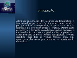   INTRODUÇÃO Além da apropriação dos recursos da Informática, a formação deve provocar reflexões sobre como, quando e por que utilizar o computador, já que a nova meta da formação é o professor crítico e criativo. Dentro desta perspectiva, a formação dos educadores deve favorecer a uma mediação entre teoria e prática, além de propiciar a experimentação de novas técnicas pedagógicas. Isso não significa jogar fora as velhas práticas, mas, sim, apropriar-se das novas para promover a transformação necessária.  