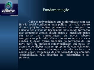 Fundamentação Cabe as universidades em conformidade com sua função social configurar uma política curricular dentro de seu projeto político pedagógico que assegure ao alunado dos cursos de licenciatura uma sólida formação que contemple estudos disciplinares e interdisciplinares em torno das aprendizagens de novos saberes configurados pela informática e todos os recursos a ela aliados. E dessa forma, trabalhar na formação de um novo perfil de professor contextualizado, que possa ter acesso e condições para se apropriar de conhecimentos referentes às novas tecnologias da informação e da comunicação, exigências  de uma sociedade que aprende,  potencializada pela dinâmica da  informática e da  Internet .  