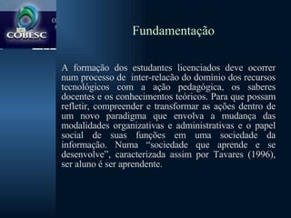 Fundamentação A formação dos estudantes licenciados deve ocorrer num processo de  inter-relacão do domínio dos recursos tecnológicos com a ação pedagógica, os saberes docentes e os conhecimentos teóricos. Para que possam refletir, compreender e transformar as ações dentro de um novo paradigma que envolva a mudança das modalidades organizativas e administrativas e o papel social de suas funções em uma sociedade da informação. Numa “sociedade que aprende e se desenvolve”, caracterizada assim por Tavares (1996), ser aluno é ser aprendente. 
