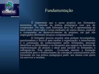 Fundamentação É importante que o curso propicie aos formandos momentos de imersão na prática pedagógica com uso do computador. Ou seja, cada formando deve ter a oportunidade de atuar como observador e como mediador de outros alunos, explorar o computador no desenvolvimento de projetos, em que são empregados diferentes recursos computacionais.   O formador precisa assumir uma postura investigadora, questionadora e flexível para mediar à organização, a interconexão e a construção de conhecimentos pelos formandos, procurar identificar as dificuldades e os bloqueios que surgem no decorrer da implementação do projeto e atuar para auxiliar os formandos a sobrepujá-las. Esta postura  vivenciada durante a formação contribuirá para o fortalecimento da concepção construcionista pelo formando em sua prática pedagógica junto  aos alunos com quem irá conviver e orientar. 