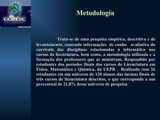 Metodologia Trata-se de uma pesquisa empírica, descritiva e de levantamento, contendo informações  de cunho  avaliativo do currículo das disciplinas relacionadas à informática nos cursos de licenciatura, bem como, a metodologia utilizada e a formação dos professores que as ministram. Respondido por estudantes dos períodos finais dos cursos de Licenciatura em Física, Matemática e Química, da UEPB .  Realizada com 26 estudantes em um universo de 120 alunos das turmas finais de três cursos de licenciatura descritos, o que corresponde a um percentual de 21,8% desse universo de pesquisa. 