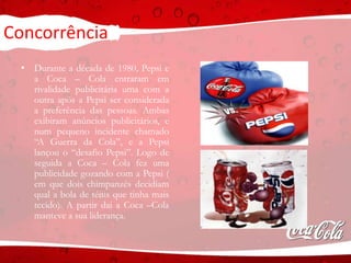 Concorrência
• Durante a década de 1980, Pepsi e
a Coca – Cola entraram em
rivalidade publicitária uma com a
outra após a Pepsi ser considerada
a preferência das pessoas. Ambas
exibiram anúncios publicitários, e
num pequeno incidente chamado
“A Guerra da Cola”, e a Pepsi
lançou o “desafio Pepsi”. Logo de
seguida a Coca – Cola fez uma
publicidade gozando com a Pepsi (
em que dois chimpanzés decidiam
qual a bola de ténis que tinha mais
tecido). A partir dai a Coca –Cola
manteve a sua liderança.
 