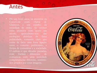 Antes
• Há uns bons anos, os anúncios da
Coca-Cola eram cheios de
Glamour, e um espelho da
sociedade de então. Ao vermos
estes anúncios com quase um
século, apercebemo-nos das
evoluções drásticas de fazer
publicidade, tornando claro que
existe de facto uma forte ligação
entre o conceito publicitário, a
forma de comunicar e a sociedade.
O curioso é que décadas passadas,
com formas diferentes de
comunicar, com uma sociedade
completamente diferente, sentimo-
nos atraídos por estas imagens.
 