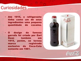 Curiosidades
• Até 1915, o refrigerante
tinha como um de seus
ingredientes uma pequena
quantidade de cocaína.
• O design da famosa
garrafa foi criado por Earl
Dean também em
1915, porém, se tornou
marca registrada
exclusiva da Coca-Cola
somente em 1961.
 