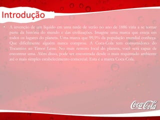 Introdução
• A invenção de um líquido em uma tarde de verão no ano de 1886 viria a se tornar
parte da história do mundo e das civilizações. Imagine uma marca que esteja em
todos os lugares do planeta. Uma marca que 99,9% da população mundial conheça.
Que dificilmente alguém nunca comprou. A Coca-Cola tem consumidores do
Tocantins ao Timor Leste. No mais remoto local do planeta, você será capaz de
encontrar uma. Além disso, pode ser encontrada desde o mais requintado ambiente
até o mais simples estabelecimento comercial. Esta é a marca Coca-Cola.
 