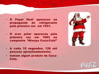 • O Papai Noel apareceu na
propaganda do refrigerante
pela primeira vez em 1931.
• O urso polar apareceu pela
primeira vez em 1993 na
campanha “Always Coca-Cola”
• A cada 10 segundos, 126 mil
pessoas aproximadamente,
• tomam algum produto da Coca-
Cola.
 