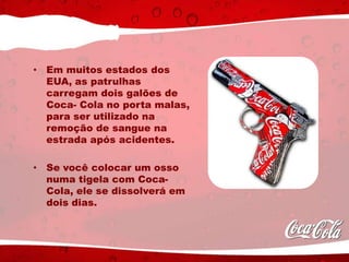 • Em muitos estados dos
EUA, as patrulhas
carregam dois galões de
Coca- Cola no porta malas,
para ser utilizado na
remoção de sangue na
estrada após acidentes.
• Se você colocar um osso
numa tigela com Coca-
Cola, ele se dissolverá em
dois dias.
 