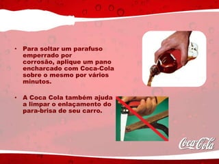 • Para soltar um parafuso
emperrado por
corrosão, aplique um pano
encharcado com Coca-Cola
sobre o mesmo por vários
minutos.
• A Coca Cola também ajuda
a limpar o enlaçamento do
para-brisa de seu carro.
 