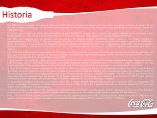 Historia
• Em 1886, um farmacêutico da cidade de Atlanta, John Pemberton, inventou um líquido para curar dores de cabeça. A mistura de extrato de noz
de-cola e extrato de folhas de coca foi levada para a farmácia Jacob’s Pharmacy, onde, misturada à água gaseificada, foi servida aos clientes por
US$0,05 o copo.
• O “tônico para o cérebro”, criado pela curiosidade de John Pemberton naquele dia, se tornaria um grande símbolo norte americano e uma
poderosa marca. A data oficial do lançamento da Coca-Cola é 8 de março de 1886, quando foi lançada na Jacob’s Pharmacy.
• Em 1891, sem imaginar que seu invento seria um produto de sucesso mundial, Pemberton vende a marca à Asa Griggs Candler por
aproximadamente US$2.300,00. E dois anos depois veio a falecer. Candler foi então o primeiro presidente da empresa, dando real visibilidade à
marca. Encontrou formas criativas de divulgá-la: distribuiu cupons para incentivar as pessoas a experimentar o produto, forneceu balanças a
farmácias, relógios e calendários com a marca Coca-Cola. A promoção agressiva funcionou e a bebida se espalhou rapidamente por todos os
lugares.
• Em 1894, Joseph Biedenharn, comerciante do Mississipi, engarrafou a bebida e ofereceu a Candler, que não gostou da idéia inicialmente, sem
saber que esse seria um dos segredos de sucesso da bebida: a portabilidade oferecida pela garrafa. Assim, cinco anos depois, em 1899, vendeu o
direito de engarrafá-la a dois advogados por apenas US$1.
• Com o aumento de vendas da bebida, que já era comercializada em todo o território Norte Americano, começaram a surgir imitações. A Coca-
Cola Company usou o marketing como arma contra essas imitações: passou a estimular seus consumidores a exigir a legítima e que não
aceitassem cópias. Uma garrafa própria também foi criada para dar aos consumidores maior garantia de estarem tomando Coca-Cola.
• A Coca-Cola Company cresceu rapidamente. Na década de 1890 seus produtos já tinham se espalhado pelo mundo. Em 1918, o pai de Robert
Woodruff comprou a empresa, e este assumiu a presidência 5 anos depois. Embora Candler tenha consolidado a marca nos Estados Unidos, foi
Woodruff que consolidou a marca em todo o mundo nos 60 anos em que esteve no comando da empresa. Foi dele a idéia de que deveria haver
uma Coca-Cola em qualquer lugar do mundo. Na II Guerra Mundial ele determinou que o produto fosse vendido à US$0,05 para qualquer
combatente Norte Americano, em qualquer lugar do mundo, independente do custo disso para a empresa.
• Os anos 1980 trouxeram mudanças para empresa. Em 1981, o cubano Robert Goizueta deixou seu país e tornou-se CEO da companhia. Ele
revisou a estratégia da empresa e assumiu alguns riscos: lançou a Diet Coke; e faz a primeira alteração na fórmula original em 99 anos (mas
depois voltou a produzir a fórmula antiga).
• A empresa chegou ao Brasil em 1942. Atualmente, o Sistema Coca-Cola Brasil é uma das quatro maiores operações da The Coca-Cola Company,
composta por 16 grupos empresariais, 46 unidades industriais, cerca de 60 mil colaboradores diretos e mais de 600 mil indiretos.
• Hoje, a The Coca-Cola Company é consolidada como uma das maiores empresas de todo o mundo, estando presente em mais de 200 países Sua
marca é a mais valiosa do planeta, segundo a consultoria Interbrand, a qual, em 2011, a avaliou em US$ 71,9 bilhões.
 
