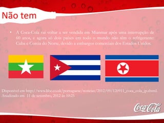 Não tem
• A Coca-Cola vai voltar a ser vendida em Mianmar após uma interrupção de
60 anos, e agora só dois países em todo o mundo não têm o refrigerante:
Cuba e Coreia do Norte, devido a embargos comerciais dos Estados Unidos.
Disponível em http://www.bbc.co.uk/portuguese/noticias/2012/09/120911_coca_cola_jp.shtml.
Atualizado em 11 de setembro, 2012 às 10:25
 