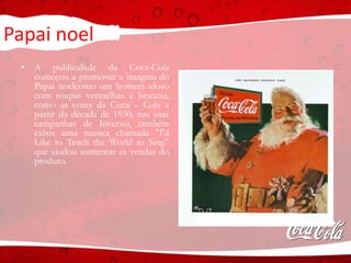 Papai noel
• A publicidade da Coca-Cola
começou a promover a imagem do
Papai noelcomo um homem idoso
com roupas vermelhas e brancas,
como as cores da Coca – Cola a
partir da década de 1930, nas suas
campanhas de Inverno, também
existe uma musica chamada "I'd
Like to Teach the World to Sing”
que ajudou aumentar as vendas do
produto.
 