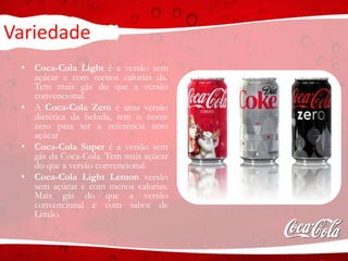 Variedade
• Coca-Cola Light é a versão sem
açúcar e com menos calorias da.
Tem mais gás do que a versão
convencional.
• A Coca-Cola Zero é uma versão
dietética da bebida, tem o nome
zero para ter a referência zero
açúcar
• Coca-Cola Super é a versão sem
gás da Coca-Cola. Tem mais açúcar
do que a versão convencional.
• Coca-Cola Light Lemon versão
sem açúcar e com menos calorias.
Mais gás do que a versão
convencional e com sabor de
Limão.
 