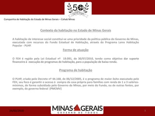 Companhia de Habitação do Estado de Minas Gerais – Cohab Minas
24/02/2016 3
Contexto da habitação no Estado de Minas Gerais
A habitação de interesse social constitui-se uma prioridade da política pública do Governo de Minas,
executada com recursos do Fundo Estadual de Habitação, através do Programa Lares Habitação
Popular - PLHP.
Forma de atuação
O FEH é regido pela Lei Estadual nº 19.091, de 30/07/2010, tendo como objetivo dar suporte
financeiro à execução de programas de habitação, para a população de baixa renda.
Programa de habitação
O PLHP, criado pelo Decreto nº 44.168, de 06/12/2005, é o programa de maior êxito executado pelo
FEH, seu foco é garantir o acesso à compra da casa própria para famílias com renda de 1 a 3 salários-
mínimos, de forma subsidiada pelo Governo de Minas, por meio do Fundo, ou de outras fontes, por
exemplo, do governo federal (PMCMV)
 
