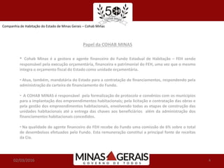 02/03/2016 4
Papel da COHAB MINAS
• Cohab Minas é a gestora e agente financeiro do Fundo Estadual de Habitação – FEH sendo
responsável pela execução orçamentária, financeira e patrimonial do FEH, uma vez que o mesmo
integra o orçamento fiscal do Estado como unidade orçamentária.
• Atua, também, mandatária do Estado para a contratação de financiamentos, respondendo pela
administração da carteira de financiamento do Fundo.
• A COHAB MINAS é responsável pela formalização de protocolo e convênios com os municípios
para a implantação dos empreendimentos habitacionais; pela licitação e contratação das obras e
pela gestão dos empreendimentos habitacionais, envolvendo todas as etapas de construção das
unidades habitacionais até a entrega das chaves aos beneficiários além da administração dos
financiamentos habitacionais concedidos.
• Na qualidade de agente financeiro do FEH recebe do Fundo uma comissão de 6% sobre o total
de desembolsos efetuados pelo Fundo. Esta remuneração constitui a principal fonte de receitas
da Cia.
Companhia de Habitação do Estado de Minas Gerais – Cohab Minas
 