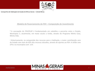Companhia de Habitação do Estado de Minas Gerais – Cohab Minas
24/02/2016 5
Modelo de financiamento do FEH – Composição do investimento
• A concepção do FEH/PLHP é fundamentada em subsídios e parcerias entre o Estado,
Municípios e, atualmente, em maior escala a União, através do Programa Minha Casa,
Minha Vida.
• Historicamente, na composição dos recursos para a habitação, a maior contribuição vem
do Estado com mais de 62% dos recursos alocados, através de aportes ao FEH. A União com
27% e os municípios com 11%
 