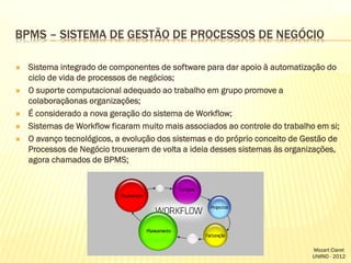 BPMS – SISTEMA DE GESTÃO DE PROCESSOS DE NEGÓCIO








Sistema integrado de componentes de software para dar apoio à automatização do
ciclo de vida de processos de negócios;
O suporte computacional adequado ao trabalho em grupo promove a
colaboraçãonas organizações;
É considerado a nova geração do sistema de Workflow;
Sistemas de Workflow ficaram muito mais associados ao controle do trabalho em si;
O avanço tecnológicos, a evolução dos sistemas e do próprio conceito de Gestão de
Processos de Negócio trouxeram de volta a ideia desses sistemas às organizações,
agora chamados de BPMS;

Mozart Claret
UNIRIO - 2012

 